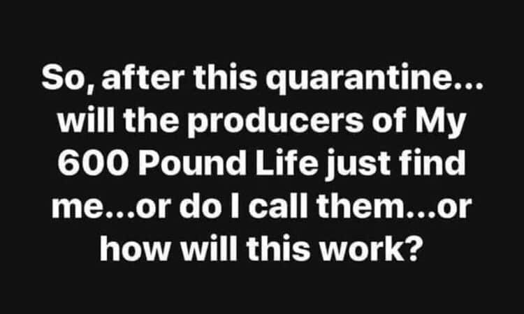 Image may contain: possible text that says 'So, after this quarantine... will the producers of My 600 Pound Life just find me... .or do I call them...or how will this work?'